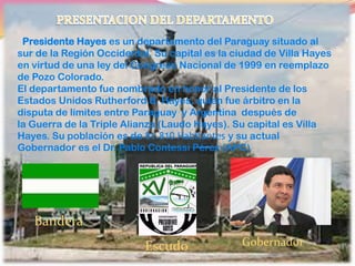 Presidente Hayes es un departamento del Paraguay situado al
sur de la Región Occidental. Su capital es la ciudad de Villa Hayes
en virtud de una ley del Congreso Nacional de 1999 en reemplazo
de Pozo Colorado.
El departamento fue nombrado en honor al Presidente de los
Estados Unidos Rutherford B. Hayes, quien fue árbitro en la
disputa de límites entre Paraguay y Argentina después de
la Guerra de la Triple Alianza (Laudo Hayes). Su capital es Villa
Hayes. Su población es de 81.810 Habitantes y su actual
Gobernador es el Dr. Pablo Contessi Pérez (APC)
Bandera
Escudo Gobernador
 