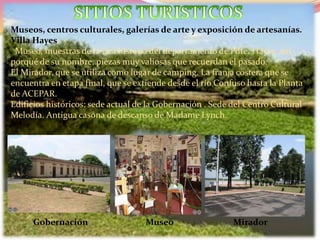 Museos, centros culturales, galerías de arte y exposición de artesanías.
Villa Hayes
Museo, muestras de la rica historia del departamento de Pdte. Hayes, del
porqué de su nombre, piezas muy valiosas que recuerdan el pasado.
El Mirador, que se utiliza como lugar de camping. La franja costera que se
encuentra en etapa final, que se extiende desde el río Confuso hasta la Planta
de ACEPAR.
Edificios históricos: sede actual de la Gobernación . Sede del Centro Cultural
Melodía. Antigua casona de descanso de Madame Lynch.
Gobernación Museo Mirador
 