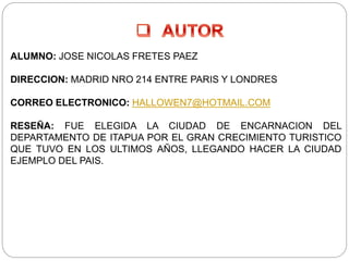 ALUMNO: JOSE NICOLAS FRETES PAEZ
DIRECCION: MADRID NRO 214 ENTRE PARIS Y LONDRES
CORREO ELECTRONICO: HALLOWEN7@HOTMAIL.COM
RESEÑA: FUE ELEGIDA LA CIUDAD DE ENCARNACION DEL
DEPARTAMENTO DE ITAPUA POR EL GRAN CRECIMIENTO TURISTICO
QUE TUVO EN LOS ULTIMOS AÑOS, LLEGANDO HACER LA CIUDAD
EJEMPLO DEL PAIS.
 