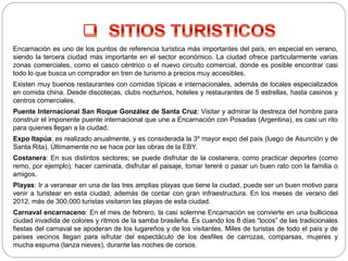 Encarnación es uno de los puntos de referencia turística más importantes del país, en especial en verano,
siendo la tercera ciudad más importante en el sector económico. La ciudad ofrece particularmente varias
zonas comerciales, como el casco céntrico o el nuevo circuito comercial, donde es posible encontrar casi
todo lo que busca un comprador en tren de turismo a precios muy accesibles.
Existen muy buenos restaurantes con comidas típicas e internacionales, además de locales especializados
en comida china. Desde discotecas, clubs nocturnos, hoteles y restaurantes de 5 estrellas, hasta casinos y
centros comerciales.
Puente Internacional San Roque González de Santa Cruz: Visitar y admirar la destreza del hombre para
construir el imponente puente internacional que une a Encarnación con Posadas (Argentina), es casi un rito
para quienes llegan a la ciudad.
Expo Itapúa: es realizado anualmente, y es considerada la 3º mayor expo del país (luego de Asunción y de
Santa Rita). Últimamente no se hace por las obras de la EBY.
Costanera: En sus distintos sectores; se puede disfrutar de la costanera, como practicar deportes (como
remo, por ejemplo), hacer caminata, disfrutar el paisaje, tomar tereré o pasar un buen rato con la familia o
amigos.
Playas: Ir a veranear en una de las tres amplias playas que tiene la ciudad, puede ser un buen motivo para
venir a turistear en esta ciudad, además de contar con gran infraestructura. En los meses de verano del
2012, más de 300.000 turistas visitaron las playas de esta ciudad.
Carnaval encarnaceno: En el mes de febrero, la casi solemne Encarnación se convierte en una bulliciosa
ciudad invadida de colores y ritmos de la samba brasileña. Es cuando los 8 días “locos” de las tradicionales
fiestas del carnaval se apoderan de los lugareños y de los visitantes. Miles de turistas de todo el país y de
países vecinos llegan para isfrutar del espectáculo de los desfiles de carrozas, comparsas, mujeres y
mucha espuma (lanza nieves), durante las noches de corsos.
 