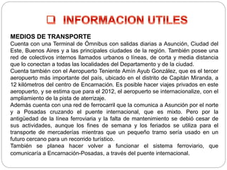 MEDIOS DE TRANSPORTE
Cuenta con una Terminal de Ómnibus con salidas diarias a Asunción, Ciudad del
Este, Buenos Aires y a las principales ciudades de la región. También posee una
red de colectivos internos llamados urbanos o líneas, de corta y media distancia
que lo conectan a todas las localidades del Departamento y de la ciudad.
Cuenta también con el Aeropuerto Teniente Amín Ayub González, que es el tercer
aeropuerto más importante del país, ubicado en el distrito de Capitán Miranda, a
12 kilómetros del centro de Encarnación. Es posible hacer viajes privados en este
aeropuerto, y se estima que para el 2012, el aeropuerto se internacionalize, con el
ampliamiento de la pista de aterrizaje.
Además cuenta con una red de ferrocarril que la comunica a Asunción por el norte
y a Posadas cruzando el puente internacional, que es mixto. Pero por la
antigüedad de la línea ferroviaria y la falta de mantenimiento se debió cesar de
sus actividades, aunque los fines de semana y los feriados se utiliza para el
transporte de mercaderías mientras que un pequeño tramo sería usado en un
futuro cercano para un recorrido turístico.
También se planea hacer volver a funcionar el sistema ferroviario, que
comunicaría a Encarnación-Posadas, a través del puente internacional.
 