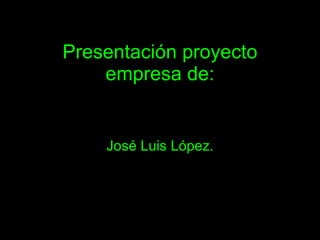 Presentación proyecto
    empresa de:


    José Luis López.
 