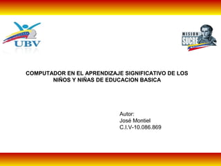 COMPUTADOR EN EL APRENDIZAJE SIGNIFICATIVO DE LOS
NIÑOS Y NIÑAS DE EDUCACION BASICA
Autor:
José Montiel
C.I.V-10.086.869
 