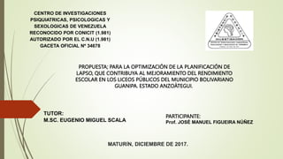 .
CENTRO DE INVESTIGACIONES
PSIQUIATRICAS, PSICOLOGICAS Y
SEXOLOGICAS DE VENEZUELA
RECONOCIDO POR CONICIT (1.981)
AUTORIZADO POR EL C.N.U (1.981)
GACETA OFICIAL Nº 34678
MATURÍN, DICIEMBRE DE 2017.
TUTOR:
M.SC. EUGENIO MIGUEL SCALA
PARTICIPANTE:
Prof. JOSÉ MANUEL FIGUEIRA NÚÑEZ
PROPUESTA; PARA LA OPTIMIZACIÓN DE LA PLANIFICACIÓN DE
LAPSO, QUE CONTRIBUYA AL MEJORAMIENTO DEL RENDIMIENTO
ESCOLAR EN LOS LICEOS PÚBLICOS DEL MUNICIPIO BOLIVARIANO
GUANIPA. ESTADO ANZOÁTEGUI.
 