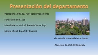 Poblacion: 1.029.367 hab. aproximadamente
Fundación: año 1536
Intendente municipal: Arnaldo Samaniego
Idioma oficial: Español y Guaraní
Vista desde la avenida Mcal. Lopez
Asuncion: Capital del Paraguay