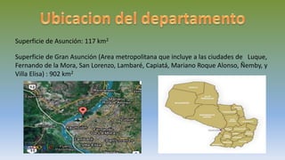 Superficie de Asunción: 117 km2
Superficie de Gran Asunción (Area metropolitana que incluye a las ciudades de Luque,
Fernando de la Mora, San Lorenzo, Lambaré, Capiatá, Mariano Roque Alonso, Ñemby, y
Villa Elisa) : 902 km2