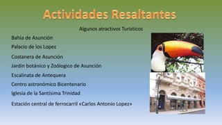 Algunos atractivos Turisticos
Bahia de Asunción
Palacio de los Lopez
Costanera de Asunción
Jardin botánico y Zoólogico de Asunción
Escalinata de Antequera
Centro astronómico Bicentenario
Iglesia de la Santísima Trinidad
Estación central de ferrocarril «Carlos Antonio Lopez»