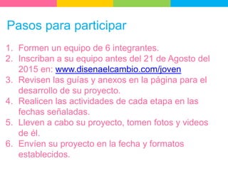 Pasos para participar
1. Formen un equipo de 6 integrantes.
2. Inscriban a su equipo antes del 21 de Agosto del
2015 en: www.disenaelcambio.com/joven
3. Revisen las guías y anexos en la página para el
desarrollo de su proyecto.
4. Realicen las actividades de cada etapa en las
fechas señaladas.
5. Lleven a cabo su proyecto, tomen fotos y videos
de él.
6. Envíen su proyecto en la fecha y formatos
establecidos.
 