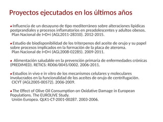 Proyectos ejecutados en los últimos años
Influencia de un desayuno de tipo mediterráneo sobre alteraciones lipídicas
postprandiales y procesos inflamatorios en preadolescentes y adultos obesos.
Plan Nacional de I+D+i (AGL2011-28310). 2012-2015.
Estudio de biodisponibilidad de los triterpenos del aceite de orujo y su papel
sobre procesos implicados en la formación de la placa de ateroma.
Plan Nacional de I+D+i (AGL2008-02285). 2009-2011.
Alimentación saludable en la prevención primaria de enfermedades crónicas
(PREDIMED). RETICS: RD06/0045/0002. 2006-2011.
Estudios in vivo e in vitro de los mecanismos celulares y moleculares
involucrados en la funcionalidad de los aceites de orujo de centrifugación.
CICYT (AGL2005-00572). 2006-2009.
The Effect of Olive Oil Consumption on Oxidative Damage in European
Populations. The EUROLIVE Study.
Unión Europea. QLK1-CT-2001-00287. 2003-2006.
 