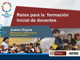 Retos para la formación
inicial de docentes
Juana Hoyos
Directora de Calidad para la
Educación Superior
 