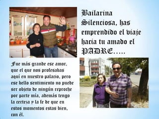 Bailarina
Silenciosa, has
emprendido el viaje
hacia tu amado el
PADRE…..
Fue más grande ese amor,
que el que nos profesabas
aquí en nuestro palacio, pero
ese bello sentimiento no puede
ser objeto de ningún reproche
por parte mía, además tengo
la certeza y la fe de que en
estos momentos estas bien,
con él.

 