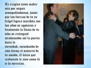 Te exigías tanto madre
mía por seguir
acompañándonos, hasta
que las fuerzas de tu ya
frágil figura marchita con
los años se agotaron y
finalmente la llama de tu
vida se extinguió
atravesando así la puerta
hacia la
eternidad, escuchando de
esta forma el susurro de
tu amado, él único que
realmente te amo como tú
te lo merecías.

 
