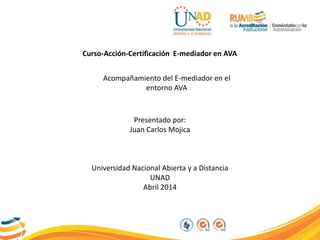 Curso-Acción-Certificación E-mediador en AVA
Acompañamiento del E-mediador en el
entorno AVA
Presentado por:
Juan Carlos Mojica
Universidad Nacional Abierta y a Distancia
UNAD
Abril 2014
 