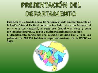 Cordillera es un departamento del Paraguay situado en el centro oeste de
la Región Oriental. Limita al norte con San Pedro, al sur con Paraguarí, al
sur y este con Caaguazú, al oeste con Central y al norte y oeste
con Presidente Hayes. Su capital y ciudad más poblada es Caacupé.
El departamento comprende una superficie de 4948 km² y tiene una
población de 285.998 habitantes según estimaciones de la DGEEC en
2013.
 