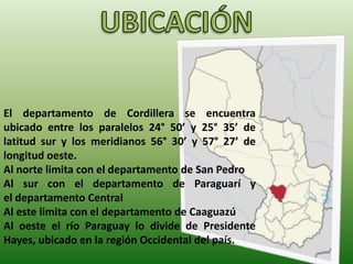 El departamento de Cordillera se encuentra
ubicado entre los paralelos 24° 50’ y 25° 35’ de
latitud sur y los meridianos 56° 30’ y 57° 27’ de
longitud oeste.
Al norte limita con el departamento de San Pedro
Al sur con el departamento de Paraguarí y
el departamento Central
Al este limita con el departamento de Caaguazú
Al oeste el río Paraguay lo divide de Presidente
Hayes, ubicado en la región Occidental del país.
 
