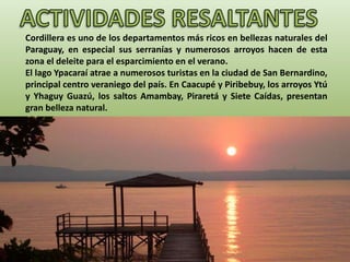 Cordillera es uno de los departamentos más ricos en bellezas naturales del
Paraguay, en especial sus serranías y numerosos arroyos hacen de esta
zona el deleite para el esparcimiento en el verano.
El lago Ypacaraí atrae a numerosos turistas en la ciudad de San Bernardino,
principal centro veraniego del país. En Caacupé y Piribebuy, los arroyos Ytú
y Yhaguy Guazú, los saltos Amambay, Piraretá y Siete Caídas, presentan
gran belleza natural.
 
