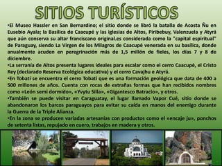 •El Museo Hassler en San Bernardino; el sitio donde se libró la batalla de Acosta Ñu en
Eusebio Ayala; la Basílica de Caacupé y las iglesias de Altos, Piribebuy, Valenzuela y Atyrá
que aún conserva su altar franciscano original.es considerada como la "capital espiritual"
de Paraguay, siendo La Virgen de los Milagros de Caacupé venerada en su basílica, donde
anualmente acuden en peregrinación más de 1,5 millón de fieles, los días 7 y 8 de
diciembre.
•La serranía de Altos presenta lugares ideales para escalar como el cerro Caacupé, el Cristo
Rey (declarado Reserva Ecológica educativa) y el cerro Cavajhu e Atyrá.
•En Tobatí se encuentra el cerro Tobatí que es una formación geológica que data de 400 a
500 millones de años. Cuenta con rocas de extrañas formas que han recibidos nombres
como «León semi dormido», «Yvytu Silla», «Gigantesco Batracio», y otros.
•También se puede visitar en Caraguatay, el lugar llamado Vapor Cué, sitio donde se
abandonaron los barcos paraguayos para evitar su caída en manos del enemigo durante
la Guerra de la Triple Alianza.
•En la zona se producen variadas artesanías con productos como el «encaje ju», ponchos
de setenta listas, repujado en cuero, trabajos en madera y otros.
 
