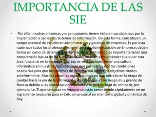IMPORTANCIA DE LAS
SIE
• Por ello, muchas empresas y organizaciones tienen éxito en sus objetivos por la
implantación y uso de los Sistemas de Información. De esta forma, constituyen un
campo esencial de estudio en administración y gerencia de empresas. Es por esta
razón que todos los profesionales en el área de Administración de Empresas deben
tomar un curso de sistemas de información. Por otro lado es importante tener una
comprensión básica de los sistemas de información para entender cualquier otra
área funcional en la empresa, por eso es vital también, tener una cultura
informática en nuestras organizaciones que permitan y den las condiciones
necesarias para que los sistemas de información logren los objetivos citados
anteriormente. Muchas veces las organizaciones no han entrado en la etapa de
cambio hacía la era de la información sin saber que es un riesgo muy grande de
fracaso debido a las amenazas del mercado y su incapacidad de competir, por
ejemplo, las TI que se basan en Internet se están convirtiendo rápidamente en un
ingrediente necesario para el éxito empresarial en el entorno global y dinámico de
hoy.
 