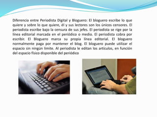 Diferencia entre Periodista Digital y Bloguero: El bloguero escribe lo que 
quiere y sobre lo que quiere, él y sus lectores son los únicos censores. El 
periodista escribe bajo la censura de sus jefes. El periodista se rige por la 
línea editorial marcada en el periódico o medio. El periodista cobra por 
escribir. El Bloguero marca su propia línea editorial. El bloguero 
normalmente paga por mantener el blog. El bloguero puede utilizar el 
espacio sin ningún limite. Al periodista le editan los artículos, en función 
del espacio físico disponible del periódico 
 