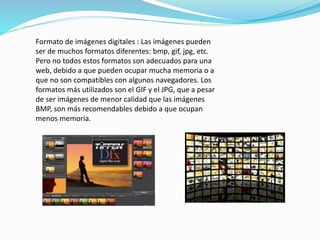 Formato de imágenes digitales : Las imágenes pueden 
ser de muchos formatos diferentes: bmp, gif, jpg, etc. 
Pero no todos estos formatos son adecuados para una 
web, debido a que pueden ocupar mucha memoria o a 
que no son compatibles con algunos navegadores. Los 
formatos más utilizados son el GIF y el JPG, que a pesar 
de ser imágenes de menor calidad que las imágenes 
BMP, son más recomendables debido a que ocupan 
menos memoria. 
 