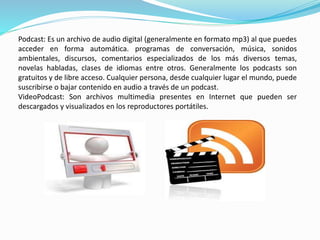 Podcast: Es un archivo de audio digital (generalmente en formato mp3) al que puedes 
acceder en forma automática. programas de conversación, música, sonidos 
ambientales, discursos, comentarios especializados de los más diversos temas, 
novelas habladas, clases de idiomas entre otros. Generalmente los podcasts son 
gratuitos y de libre acceso. Cualquier persona, desde cualquier lugar el mundo, puede 
suscribirse o bajar contenido en audio a través de un podcast. 
VideoPodcast: Son archivos multimedia presentes en Internet que pueden ser 
descargados y visualizados en los reproductores portátiles. 
 