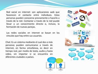 Red social en internet: son aplicaciones web que 
favorecen el contacto entre individuos. Estas 
personas pueden conocerse previamente o hacerlo a 
través de la red. Contactar a través de la red puede 
llevar a un conocimiento directo o, incluso, la 
formación de nuevas parejas. 
Las redes sociales en internet se basan en los 
vínculos que hay entre sus usuarios. 
Chat: Es un sistema mediante el cual dos o más 
personas pueden comunicarse a través de 
Internet, en forma simultánea, es decir en 
tiempo real, por medio de texto, audio y hasta 
video, sin importar si se encuentra en 
diferentes ciudades o países. 
 