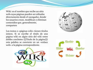 Wiki: es el nombre que recibe un sitio 
web cuyas páginas pueden ser editadas 
directamente desde el navegador, donde 
los usuarios crean, modifican o eliminan 
contenidos que, generalmente, 
comparten 
Los textos o «páginas wiki» tienen títulos 
únicos. Si se escribe el título de una 
página wiki en algún sitio del wiki entre 
dobles corchetes ([[Título de la página]]) 
esta palabra se convierte en un «enlace 
web» a la página correspondiente. 
