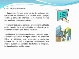 Características de Internet: 
* Hipertexto: Es una herramienta de software con 
estructura no secuencial que permite crear, agregar, 
enlazar y compartir información de diversas fuentes 
por medio de enlaces asociativos. 
* Interactividad: es un concepto ampliamente utilizado 
en las ciencias de la comunicación, en informática, en 
diseño multimedia y en diseño industrial. 
*Multimedia: se utiliza para referirse a cualquier objeto 
o sistema que utiliza múltiples medios de expresión 
físicos o digitales para presentar o comunicar 
información. De allí la expresión multimedios. Los 
medios pueden ser variados, desde texto e imágenes, 
hasta animación, sonido, video. 
 