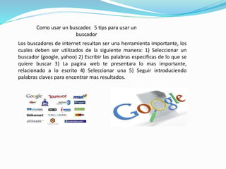 Como usar un buscador. 5 tips para usar un 
buscador 
Los buscadores de internet resultan ser una herramienta importante, los 
cuales deben ser utilizados de la siguiente manera: 1) Seleccionar un 
buscador (google, yahoo) 2) Escribir las palabras especificas de lo que se 
quiere buscar 3) La pagina web te presentara lo mas importante, 
relacionado a lo escrito 4) Seleccionar una 5) Seguir introduciendo 
palabras claves para encontrar mas resultados. 
 