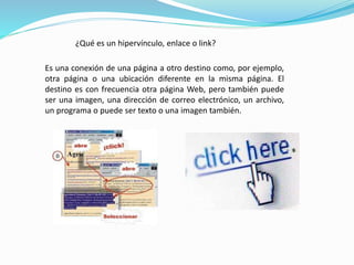 ¿Qué es un hipervínculo, enlace o link? 
Es una conexión de una página a otro destino como, por ejemplo, 
otra página o una ubicación diferente en la misma página. El 
destino es con frecuencia otra página Web, pero también puede 
ser una imagen, una dirección de correo electrónico, un archivo, 
un programa o puede ser texto o una imagen también. 
 