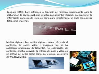 Lenguaje HTML: hace referencia al lenguaje de mercado predominante para la 
elaboración de páginas web que se utiliza para describir y traducir la estructura y la 
información en forma de texto, así como para complementar el texto con objetos 
tales como imágenes. 
Medios digitales: Los medios digitales hacen referencia al 
contenido de audio, vídeo e imágenes que se ha 
codificado(comprimido digitalmente). La codificación de 
contenidos implica convertir la entrada de audio y vídeo en 
un archivo de medio digital como, por ejemplo, un archivo 
de Windows Media. 
 