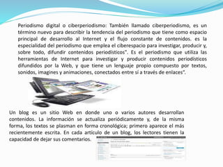 Periodismo digital o ciberperiodismo: También llamado ciberperiodismo, es un 
término nuevo para describir la tendencia del periodismo que tiene como espacio 
principal de desarrollo al Internet y el flujo constante de contenidos. es la 
especialidad del periodismo que emplea el ciberespacio para investigar, producir y, 
sobre todo, difundir contenidos periodísticos". Es el periodismo que utiliza las 
herramientas de Internet para investigar y producir contenidos periodísticos 
difundidos por la Web, y que tiene un lenguaje propio compuesto por textos, 
sonidos, imagines y animaciones, conectados entre sí a través de enlaces“. 
Un blog es un sitio Web en donde uno o varios autores desarrollan 
contenidos. La información se actualiza periódicamente y, de la misma 
forma, los textos se plasman en forma cronológica; primero aparece el más 
recientemente escrita. En cada artículo de un blog, los lectores tienen la 
capacidad de dejar sus comentarios. 
 