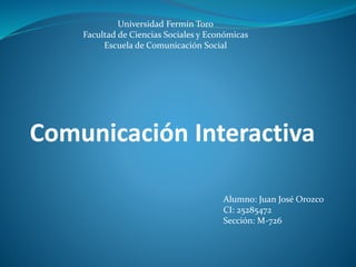 Universidad Fermín Toro 
Facultad de Ciencias Sociales y Económicas 
Escuela de Comunicación Social 
Comunicación Interactiva 
Alumno: Juan José Orozco 
CI: 25285472 
Sección: M-726 
 