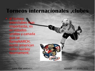 Torneos internacionales ,clubes
• el torneo
  interclubes mas
  importante, es
  en estados
  unidos y canada
  que se
  llamaNARCH,
  north american
  roller hockey
  tournament.


   JUAN JOSE VARGAS C.   HOCKEY   27/02/2012
 