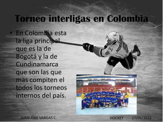 Torneo interligas en Colombia
• En Colombia esta
  la liga principal
  que es la de
  Bogotá y la de
  Cundinamarca
  que son las que
  mas compiten el
  todos los torneos
  internos del país.

   JUAN JOSE VARGAS C.   HOCKEY   27/02/2012
 