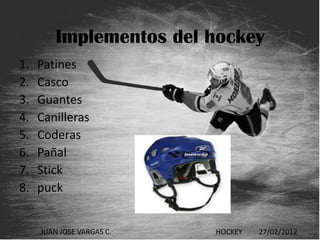 Implementos del hockey
1.   Patines
2.   Casco
3.   Guantes
4.   Canilleras
5.   Coderas
6.   Pañal
7.   Stick
8.   puck


     JUAN JOSE VARGAS C.   HOCKEY   27/02/2012
 