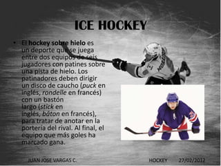 ICE HOCKEY
• El hockey sobre hielo es
  un deporte que se juega
  entre dos equipos de seis
  jugadores con patines sobre
  una pista de hielo. Los
  patinadores deben dirigir
  un disco de caucho (puck en
  inglés, rondelle en francés)
  con un bastón
  largo (stick en
  inglés, bâton en francés),
  para tratar de anotar en la
  portería del rival. Al final, el
  equipo que más goles ha
  marcado gana.

     JUAN JOSE VARGAS C.             HOCKEY   27/02/2012
 