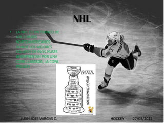 NHL
•   LA NHL ES UN TORNEO DE
    LOS 2 PAISES
    NORTEAMERICANOS
    DONDE LOS MEJORES
    EQUIPOS DE ESOS PAISES
    SE ENFRENTAN POR UNA
    COPA LLAMADA, LA COPA
    STANLEY




      JUAN JOSE VARGAS C.          HOCKEY   27/02/2012
 