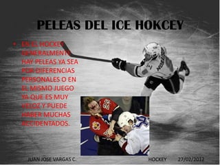 PELEAS DEL ICE HOKCEY
• EN EL HOCKEY
  GENERALMENTE
  HAY PELEAS YA SEA
  POR DIFERENCIAS
  PERSONALES O EN
  EL MISMO JUEGO
  YA QUE ES MUY
  VELOZ Y PUEDE
  HABER MUCHAS
  ACCIDENTADOS.



    JUAN JOSE VARGAS C.   HOCKEY   27/02/2012
 