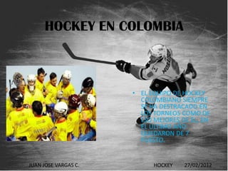 HOCKEY EN COLOMBIA



                      • EL EQUIPO DE HOCKEY
                        COLOMBIANO SIEMPRE
                        SE HA DESTRACADO EN
                        LOS TORNEOS COMO DE
                        LSO MEJORES DE EL, EN
                        EL ULTIMO AÑO
                        QUEDARON DE 7
                        PUESTO.


JUAN JOSE VARGAS C.         HOCKEY   27/02/2012
 