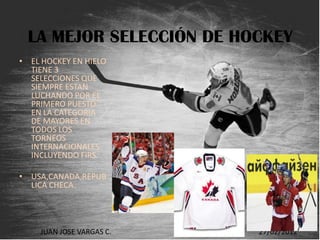 LA MEJOR SELECCIÓN DE HOCKEY
• EL HOCKEY EN HIELO
  TIENE 3
  SELECCIONES QUE
  SIEMPRE ESTAN
  LUCHANDO POR EL
  PRIMERO PUESTO
  EN LA CATEGORIA
  DE MAYORES EN
  TODOS LOS
  TORNEOS
  INTERNACIONALES
  INCLUYENDO FIRS.

• USA,CANADA,REPUB
  LICA CHECA.




    JUAN JOSE VARGAS C.   HOCKEY   27/02/2012
 