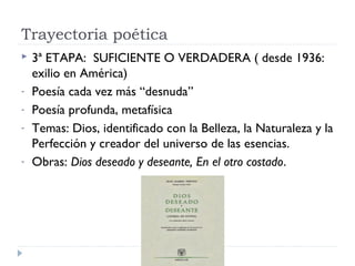 Trayectoria poética
 3ª ETAPA: SUFICIENTE O VERDADERA ( desde 1936:
exilio en América)
- Poesía cada vez más “desnuda”
- Poesía profunda, metafísica
- Temas: Dios, identificado con la Belleza, la Naturaleza y la
Perfección y creador del universo de las esencias.
- Obras: Dios deseado y deseante, En el otro costado.
 
