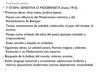 Trayectoria poética
 1ª ETAPA: SENSITIVA O MODERNISTA (hasta 1915)
* Primeras obras: Arias tristes, Jardines lejanos
- Poesía con influencia del Modernismo intimista y del
Romanticismo de Bécquer
- Temas: sentimientos de soledad, melancolía, el paso del tiempo, la
muerte.
- Paisaje como símbolo del alma del poeta (paisajes otoñales y
crepusculares)
- Estilo sencillo y basado en símbolos
* Siguientes obras: La soledad sonora, Poemas mágicos y dolientes.
Evolución a un Modernismo más externo.
- Búsqueda de la belleza del mundo: colores, aromas...
- Estilo: lenguaje sensorial y ornamental, adjetivación brillante y
métrica típicamente modernista (versos alejandrinos, musicalidad)
 