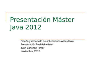 Presentación Máster
Java 2012
   Diseño y desarrollo de aplicaciones web (Java)
   Presentación final del máster
   Juan Sánchez Tentor
   Noviembre, 2012
 