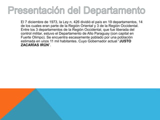 El 7 diciembre de 1973, la Ley n. 426 dividió el país en 19 departamentos, 14 
de los cuales eran parte de la Región Oriental y 3 de la Región Occidental. 
Entre los 3 departamentos de la Región Occidental, que fue liberada del 
control militar, estuvo el Departamento de Alto Paraguay (con capital en 
Fuerte Olimpo). Se encuentra escasamente poblado por una población 
estimada en unos 11 mil habitantes. Cuyo Gobernador actual “JUSTO 
ZACARÍAS IRÚN”. 
 