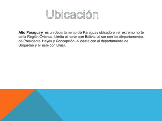 Alto Paraguay es un departamento de Paraguay ubicado en el extremo norte 
de la Región Oriental. Limita al norte con Bolivia, al sur con los departamentos 
de Presidente Hayes y Concepción, al oeste con el departamento de 
Boquerón y al este con Brasil, 
 