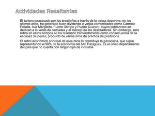 El turismo practicado por los brasileños a través de la pesca deportiva, en los 
últimos años, ha generado buen dividendo a varias comunidades como Carmelo 
Peralta, Isla Margarita, Fuerte Olimpo y Puerto Guaraní, cuyos pobladores se 
dedican a la venta de carnadas y al manejo de las deslizadoras. Sin embargo, este 
rubro en estos tiempos se ha resentido tremendamente como consecuencia de la 
escasez de peces, producto de varios años de práctica de predatoria. 
El rubro económico principal de esta zona lo constituye la ganadería, que sigue 
representando el 90% de la economía del Alto Paraguay. Es el único departamento 
del país que no cuenta con ningún tipo de industria 
 