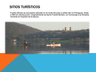 SITIOS TURÍSTICOS 
Fuerte Olimpo se encuentra ubicado en el norte del país a orillas del río Paraguay. Dista 
a 480 km de Asunción. Originalmente se llamó Fuerte Borbón, en homenaje a la dinastía 
reinante en España de la época. 
 