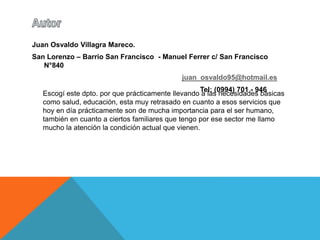Juan Osvaldo Villagra Mareco. 
San Lorenzo – Barrio San Francisco - Manuel Ferrer c/ San Francisco 
N°840 
juan_osvaldo95@hotmail.es 
Tel: (0994) 701 - 946 
Escogí este dpto. por que prácticamente llevando a las necesidades básicas 
como salud, educación, esta muy retrasado en cuanto a esos servicios que 
hoy en día prácticamente son de mucha importancia para el ser humano, 
también en cuanto a ciertos familiares que tengo por ese sector me llamo 
mucho la atención la condición actual que vienen. 
