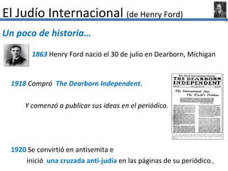 El Judío Internacional (de Henry Ford)
Un poco de historia…

       1863 Henry Ford nació el 30 de julio en Dearborn, Míchigan


 1918 Compró The Dearborn Independent.

     Y comenzó a publicar sus ideas en el periódico.




 1920 Se convirtió en antisemita e
     inició una cruzada anti-judía en las páginas de su periódico.1
 